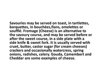 Savouries may be served on toast, in tartlettes, 
barquettes, in bouchées,flans, omelettes or 
soufflé. Fromage (Cheese) is an alternative to 
the savoury course, and may be served before or 
after the sweet course, in a side plate with a 
side knife & sweet fork. It is usually served with 
cruet, butter, castor sugar (for cream cheeses) 
crackers and occasionally watercress, spring 
onions, radishes, celery. Gouda, Camembert and 
Cheddar are some examples of cheese. 
 