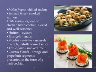 •Melon frappe- chilled melon
•Saumon fumé - smoked
salmon
•Pate maison - goose or
chicken liver, cooked, sieved
and well seasoned
•Huitres - oysters
•Escargots - snails
•Moules mariniere - mussels
in a rich, fish-flavoured sauce
•Truite fume - smoked trout
•Cocktail Florida - orange and
grapefruit segments
presented in the form of a
fruit cocktail
 