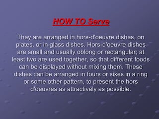 HOW TO Serve
They are arranged in hors-d'oeuvre dishes, on
plates, or in glass dishes. Hors-d'oeuvre dishes
are small and usually oblong or rectangular; at
least two are used together, so that different foods
can be displayed without mixing them. These
dishes can be arranged in fours or sixes in a ring
or some other pattern, to present the hors
d'oeuvres as attractively as possible.
 