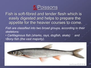 5.Poissons
Fish is soft-fibred and tender flesh which is
easily digested and helps to prepare the
appetite for the heavier courses to come.
Fish are classified into two broad groups, according to their
skeletons:
• Cartilaginous fish (sharks, rays, dogfish, skate) and
•Bony fish (the vast majority).
 