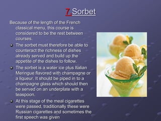 7.Sorbet
Because of the length of the French
classical menu, this course is
considered to be the rest between
courses.
The sorbet must therefore be able to
counteract the richness of dishes
already served and build up the
appetite of the dishes to follow.
The sorbet is a water ice plus Italian
Meringue flavored with champagne or
a liqueur. It should be piped in to a
champagne glass which should then
be served on an underplate with a
teaspoon.
At this stage of the meal cigarettes
were passed, traditionally these were
Russian cigarettes and sometimes the
first speech was given
 