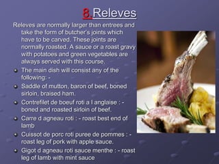 8.Releves
Releves are normally larger than entrees and
take the form of butcher’s joints which
have to be carved. These joints are
normally roasted. A sauce or a roast gravy
with potatoes and green vegetables are
always served with this course.
The main dish will consist any of the
following: -
Saddle of mutton, baron of beef, boned
sirloin, braised ham.
Contrefilet de boeuf roti a l anglaise : -
boned and roasted sirloin of beef.
Carre d agneau roti : - roast best end of
lamb
Cuissot de porc roti puree de pommes : -
roast leg of pork with apple sauce.
Gigot d agneau roti sauce menthe : - roast
leg of lamb with mint sauce
 