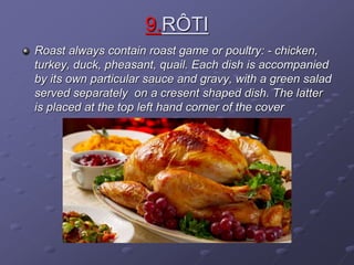 9.RÔTI
Roast always contain roast game or poultry: - chicken,
turkey, duck, pheasant, quail. Each dish is accompanied
by its own particular sauce and gravy, with a green salad
served separately on a cresent shaped dish. The latter
is placed at the top left hand corner of the cover
 