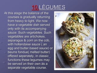 10.LÈGUMES
At this stage the balance of the
courses is gradually returning
from heavy to light. We now
have a vegetable dish served
only with its accompanying
sauce. Such vegetables. Such
vegetables are artichokes,
asparagus & corn on the cob,
with hollandaise sauce ( an
egg and butter based sauce) or
beurre fondue( melted butter)
offered seperately, in classic
functions these legumes may
be served on their own as a
separate vegetable course.
 