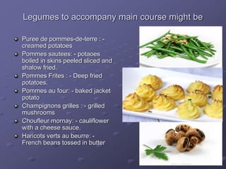 Legumes to accompany main course might be
Puree de pommes-de-terre : -
creamed potatoes
Pommes sautees: - potaoes
boiled in skins peeled sliced and
shalow fried.
Pommes Frites : - Deep fried
potatoes.
Pommes au four: - baked jacket
potato
Champignons grilles : - grilled
mushrooms
Choufleur mornay: - cauliflower
with a cheese sauce.
Haricots verts au beurre: -
French beans tossed in butter
 