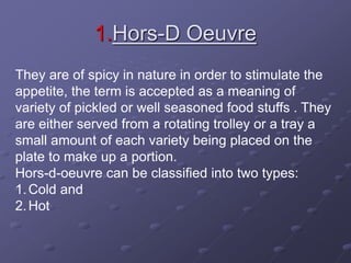 1.Hors-D Oeuvre
They are of spicy in nature in order to stimulate the
appetite, the term is accepted as a meaning of
variety of pickled or well seasoned food stuffs . They
are either served from a rotating trolley or a tray a
small amount of each variety being placed on the
plate to make up a portion.
Hors-d-oeuvre can be classified into two types:
1.Cold and
2.Hot
 
