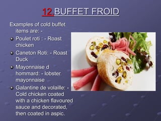 12.BUFFET FROID
Examples of cold buffet
items are: -
Poulet roti : - Roast
chicken
Caneton Roti: - Roast
Duck
Mayonnaise d
hommard: - lobster
mayonnaise
Galantine de volaille: -
Cold chicken coated
with a chicken flavoured
sauce and decorated,
then coated in aspic.
 