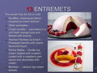 13.ENTREMETS
The sweet may be hot or cold.
Souffles, crepes(pancakes),
coupes(ice cream dishes)
Other examples:-
Crepe suzette : - pancakes in a
rich fresh orange juice and
flamed with brandy.
Ananas Flambes au kirsch: -
Pineapple flamed with cherry
flavoured liquor.
Peche Melba: - Vanilla Ice
cream topped with a peach
coated with a raspberry jam
sauce and decorated with
cream.
Bombes : - various Ice cream
sweets.
 
