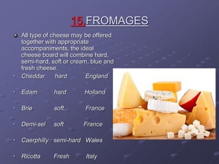 15.FROMAGES
All type of cheese may be offered
together with appropriate
accompaniments, the ideal
cheese board will combine hard,
semi-hard, soft or cream, blue and
fresh cheese.
• Cheddar hard England
• Edam hard Holland
• Brie soft France
• Demi-sel soft France
• Caerphilly semi-hard Wales
• Ricotta Fresh Italy
 