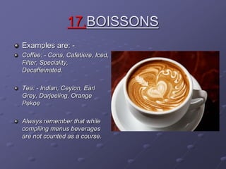 17.BOISSONS
Examples are: -
Coffee: - Cona, Cafetiere, Iced,
Filter, Speciality,
Decaffeinated.
Tea: - Indian, Ceylon, Earl
Grey, Darjeeling, Orange
Pekoe
Always remember that while
compiling menus beverages
are not counted as a course.
 