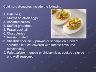 Cold hors d'oeuvres include the following
1. Fish roes;
2. Stuffed or jellied eggs
3. Assorted salads;
4. Stuffed grapefruit
5. Prawn cocktail;
6. Charcuteries
7. Russian Salad
8. Shellfish cocktail : - prawns or shrimps on a bed of
shredded lettuce covered with tomato flavoured
mayonnaise.
9. Pate maison : - goose or chicken liver, cooked , sieved
and well seasoned
 