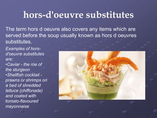 hors-d'oeuvre substitutes
Examples of hors-
d'oeuvre substitutes
are:
•Caviar - the roe of
the sturgeon
•Shellfish cocktail -
prawns or shrimps on
a bed of shredded
lettuce (chiffonade)
and coated with
tomato-flavoured
mayonnaise
The term hors d oeuvre also covers any items which are
served before the soup usually known as hors d oeuvres
substitutes.
 