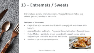 13 – Entremets / Sweets
Entremets on a menu refers to desserts. This could include hot or cold
sweets, gateaux, soufflés or ice-cream.
Examples of Entremets:
• Crepe Suzette: – pancakes in a rich fresh orange juice and flamed with
brandy.
• Ananas Flambes au kirsch: – Pineapple flamed with cherry flavored liquor.
• Peche Melba: – Vanilla Ice cream topped with a peach coated with a
raspberry jam sauce and decorated with cream.
• Bombes: – various Ice cream sweets.
SASIKUMAR NATARAJAN 15
 