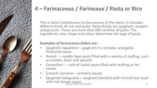 4 – Farinaceous / Farineaux / Pasta or Rice
This is Italy’s contribution to the courses of the menu. It includes
different kinds of rice and pasta. Pasta dishes are spaghetti, lasagne
and gnocchi. There are more than 200 varieties of pasta. The
ingredients, size, shape and colour determine the type of pasta.
Examples of farinaceous dishes are:
• Spaghetti napolitine – spaghetti in a tomato- and garlic-
flavoured sauce.
• Ravioli : – noodle type pasta filled with a variety of stuffing, such
as chicken, beef, and spinach
• Cannelloni : – rolls of ravioli paste filled with stuffing as for
ravioli.
• Gnocchi romaine – semolina based.
• Spaghetti bolognaise – spaghetti blended with minced lean beef
with rich brown sauce.SASIKUMAR NATARAJAN 6
 