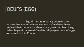 OEUFS (EGG)
Egg dishes as separate courses have
become less common in recent years. Omelettes have
retained their popularity, there are a great number of egg
dishes beyond the usual Omelets, all preparations of eggs
are served in this Course.
 