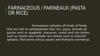 FARINACEOUS / FARINEAUX (PASTA
OR RICE)
Farinaceous includes all kinds of foods
that are rich in carbohydrates like rice, pasta. Include all
pastas such as spaghetti, macaroni, ravioli and rice dishes
such as risotto also include rare dishes such as Gnocchi
(potato), Parisienne (choux paste) and Romaine (semolina).
 