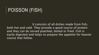 POISSON (FISH)
It consists of all dishes made from fish,
both hot and cold. They provide a good source of protein
and they can be served poached, boiled or fried. Fish is
easily digested and helps to prepare the appetite for heavier
course that follow.
 