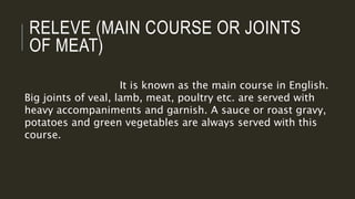 RELEVE (MAIN COURSE OR JOINTS
OF MEAT)
It is known as the main course in English.
Big joints of veal, lamb, meat, poultry etc. are served with
heavy accompaniments and garnish. A sauce or roast gravy,
potatoes and green vegetables are always served with this
course.
 