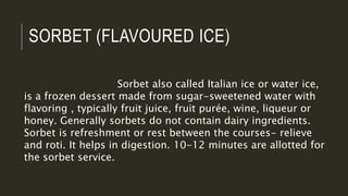 SORBET (FLAVOURED ICE)
Sorbet also called Italian ice or water ice,
is a frozen dessert made from sugar-sweetened water with
flavoring , typically fruit juice, fruit purée, wine, liqueur or
honey. Generally sorbets do not contain dairy ingredients.
Sorbet is refreshment or rest between the courses- relieve
and roti. It helps in digestion. 10-12 minutes are allotted for
the sorbet service.
 