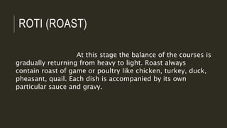 ROTI (ROAST)
At this stage the balance of the courses is
gradually returning from heavy to light. Roast always
contain roast of game or poultry like chicken, turkey, duck,
pheasant, quail. Each dish is accompanied by its own
particular sauce and gravy.
 