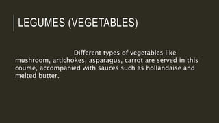 LEGUMES (VEGETABLES)
Different types of vegetables like
mushroom, artichokes, asparagus, carrot are served in this
course, accompanied with sauces such as hollandaise and
melted butter.
 