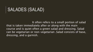 SALADES (SALAD)
It often refers to a small portion of salad
that is taken immediately after or along with the main
course and is quiet often a green salad and dressing. Salad
can be vegetarian or non-vegetarian .Salad consists of base,
dressing, and a garnish.
 