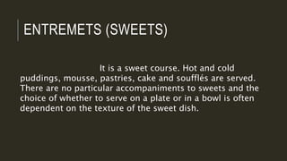 ENTREMETS (SWEETS)
It is a sweet course. Hot and cold
puddings, mousse, pastries, cake and soufflés are served.
There are no particular accompaniments to sweets and the
choice of whether to serve on a plate or in a bowl is often
dependent on the texture of the sweet dish.
 