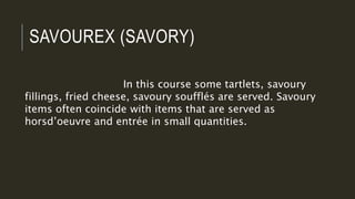 SAVOUREX (SAVORY)
In this course some tartlets, savoury
fillings, fried cheese, savoury soufflés are served. Savoury
items often coincide with items that are served as
horsd’oeuvre and entrée in small quantities.
 