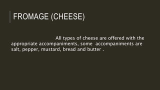 FROMAGE (CHEESE)
All types of cheese are offered with the
appropriate accompaniments, some accompaniments are
salt, pepper, mustard, bread and butter .
 