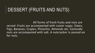 DESSERT (FRUITS AND NUTS)
All forms of fresh fruits and nuts are
served .Fruits are accompanied with castor sugar, Dates,
Figs, Bananas, Grapes, Pistachio, Almonds etc. Generally
nuts are accompanied with salt. A nutcracker is passed on
for nuts.
 