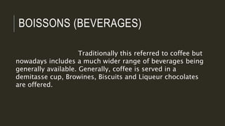 BOISSONS (BEVERAGES)
Traditionally this referred to coffee but
nowadays includes a much wider range of beverages being
generally available. Generally, coffee is served in a
demitasse cup, Browines, Biscuits and Liqueur chocolates
are offered.
 