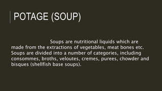 POTAGE (SOUP)
Soups are nutritional liquids which are
made from the extractions of vegetables, meat bones etc.
Soups are divided into a number of categories, including
consommes, broths, veloutes, cremes, purees, chowder and
bisques (shellfish base soups).
 