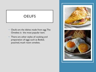 OEUFS
• Oeufs are the dishes made from egg.The
Omelets is the most popular item.
• There are other styles of cooking and
preparation of eggs such as Boiled,
poached,mush room omelets.
 