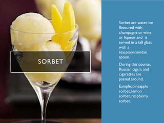 SORBET
• Sorbet are water ice
flavoured with
champagne or wine
or liqueur and is
served in a tall glass
with a
teaspoon/sundae
spoon.
• During this course,
Russian cigars and
cigarettes are
passed around.
• Eample: pineapple
sorbet, lemon
sorbet, rospberry
sorbet.
 