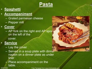 2/24/2024 Free Template from www.brainybetty.com 10
Pasta
• Spaghetti
• Accompaniment
– Grated parmesan cheese
– Pepper mill
• Cover
– AP fork on the right and AP spoon
on the left of the
cover.
• Service
– Lay the cover
– Served in a soup plate with dinner
napkin on a dinner plate as under
liner
– Place accompaniment on the
table.
 