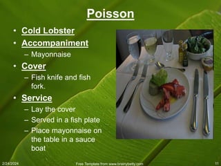 2/24/2024 Free Template from www.brainybetty.com 11
Poisson
• Cold Lobster
• Accompaniment
– Mayonnaise
• Cover
– Fish knife and fish
fork.
• Service
– Lay the cover
– Served in a fish plate
– Place mayonnaise on
the table in a sauce
boat
 