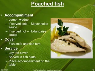 2/24/2024 Free Template from www.brainybetty.com 12
Poached fish
• Accompaniment
– Lemon wedge
– If served cold – Mayonnaise
sauce
– If served hot – Hollandaise
sauce
• Cover
– Fish knife and fish fork.
• Service
– Lay the cover
– Served in fish plate
– Place accompaniment on the
table.
 