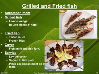 2/24/2024 Free Template from www.brainybetty.com 13
Grilled and Fried fish
• Accompaniment
• Grilled fish
– Lemon wedge
– Beurre Maitre d’ hotel
• Fried fish
– Tartar sauce
– French fries
• Cover
– Fish knife and fish fork.
• Service
– Lay the cover
– Served in fish plate
– Place accompaniment on the
table.
 