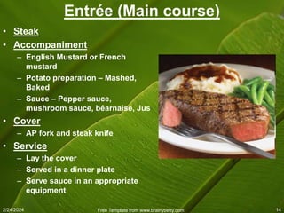 2/24/2024 Free Template from www.brainybetty.com 14
Entrée (Main course)
• Steak
• Accompaniment
– English Mustard or French
mustard
– Potato preparation – Mashed,
Baked
– Sauce – Pepper sauce,
mushroom sauce, béarnaise, Jus
• Cover
– AP fork and steak knife
• Service
– Lay the cover
– Served in a dinner plate
– Serve sauce in an appropriate
equipment
 