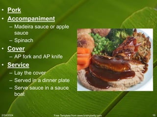 2/24/2024 Free Template from www.brainybetty.com 16
• Pork
• Accompaniment
– Madeira sauce or apple
sauce
– Spinach
• Cover
– AP fork and AP knife
• Service
– Lay the cover
– Served in a dinner plate
– Serve sauce in a sauce
boat
 