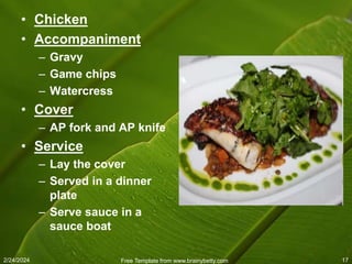 2/24/2024 Free Template from www.brainybetty.com 17
• Chicken
• Accompaniment
– Gravy
– Game chips
– Watercress
• Cover
– AP fork and AP knife
• Service
– Lay the cover
– Served in a dinner
plate
– Serve sauce in a
sauce boat
 