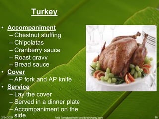 2/24/2024 Free Template from www.brainybetty.com 18
Turkey
• Accompaniment
– Chestnut stuffing
– Chipolatas
– Cranberry sauce
– Roast gravy
– Bread sauce
• Cover
– AP fork and AP knife
• Service
– Lay the cover
– Served in a dinner plate
– Accompaniment on the
side
 