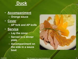 2/24/2024 Free Template from www.brainybetty.com 19
Duck
• Accompaniment
– Orange sauce
• Cover
– AP fork and AP knife
• Service
– Lay the cover
– Served in a dinner
plate
– Accompaniment on
the side in a sauce
boat
 