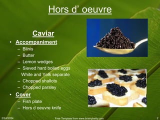2/24/2024 Free Template from www.brainybetty.com 2
Hors d’ oeuvre
Caviar
• Accompaniment
– Blinis
– Butter
– Lemon wedges
– Sieved hard boiled eggs
White and Yolk separate
– Chopped shallots
– Chopped parsley
• Cover
– Fish plate
– Hors d oeuvre knife
 