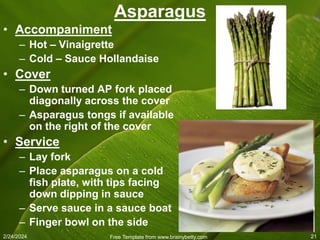 2/24/2024 Free Template from www.brainybetty.com 21
Asparagus
• Accompaniment
– Hot – Vinaigrette
– Cold – Sauce Hollandaise
• Cover
– Down turned AP fork placed
diagonally across the cover
– Asparagus tongs if available
on the right of the cover
• Service
– Lay fork
– Place asparagus on a cold
fish plate, with tips facing
down dipping in sauce
– Serve sauce in a sauce boat
– Finger bowl on the side
 