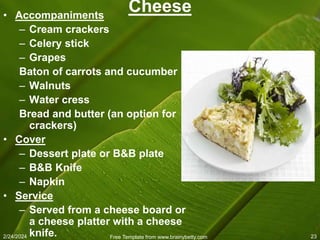 2/24/2024 Free Template from www.brainybetty.com 23
Cheese
• Accompaniments
– Cream crackers
– Celery stick
– Grapes
Baton of carrots and cucumber
– Walnuts
– Water cress
Bread and butter (an option for
crackers)
• Cover
– Dessert plate or B&B plate
– B&B Knife
– Napkin
• Service
– Served from a cheese board or
a cheese platter with a cheese
knife.
 