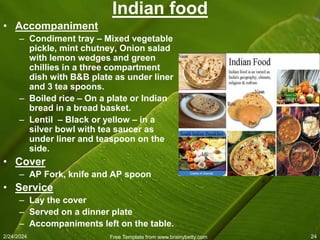 2/24/2024 Free Template from www.brainybetty.com 24
Indian food
• Accompaniment
– Condiment tray – Mixed vegetable
pickle, mint chutney, Onion salad
with lemon wedges and green
chillies in a three compartment
dish with B&B plate as under liner
and 3 tea spoons.
– Boiled rice – On a plate or Indian
bread in a bread basket.
– Lentil – Black or yellow – in a
silver bowl with tea saucer as
under liner and teaspoon on the
side.
• Cover
– AP Fork, knife and AP spoon
• Service
– Lay the cover
– Served on a dinner plate
– Accompaniments left on the table.
 