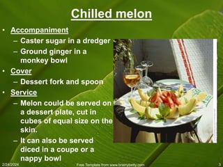 2/24/2024 Free Template from www.brainybetty.com 3
Chilled melon
• Accompaniment
– Caster sugar in a dredger
– Ground ginger in a
monkey bowl
• Cover
– Dessert fork and spoon
• Service
– Melon could be served on
a dessert plate, cut in
cubes of equal size on the
skin.
– It can also be served
diced in a coupe or a
nappy bowl
 
