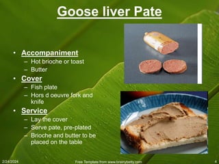 2/24/2024 Free Template from www.brainybetty.com 4
Goose liver Pate
• Accompaniment
– Hot brioche or toast
– Butter
• Cover
– Fish plate
– Hors d oeuvre fork and
knife
• Service
– Lay the cover
– Serve pate, pre-plated
– Brioche and butter to be
placed on the table
 