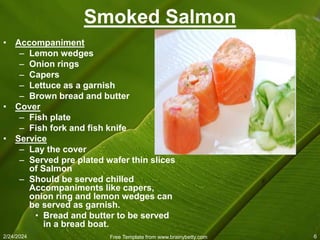 2/24/2024 Free Template from www.brainybetty.com 6
Smoked Salmon
• Accompaniment
– Lemon wedges
– Onion rings
– Capers
– Lettuce as a garnish
– Brown bread and butter
• Cover
– Fish plate
– Fish fork and fish knife
• Service
– Lay the cover
– Served pre plated wafer thin slices
of Salmon
– Should be served chilled
Accompaniments like capers,
onion ring and lemon wedges can
be served as garnish.
• Bread and butter to be served
in a bread boat.
 